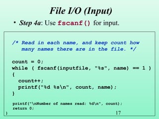 17
File I/O (Input)
• Step 4a: Use fscanf() for input.
/* Read in each name, and keep count how
many names there are in the file. */
count = 0;
while ( fscanf(inputfile, "%s", name) == 1 )
{
count++;
printf("%d %sn", count, name);
}
printf("nNumber of names read: %dn", count);
return 0;
}
 