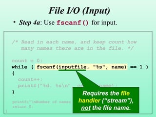 18
File I/O (Input)
• Step 4a: Use fscanf() for input.
/* Read in each name, and keep count how
many names there are in the file. */
count = 0;
while ( fscanf(inputfile, "%s", name) == 1 )
{
count++;
printf("%d. %sn", count, name);
}
printf("nNumber of names read: %dn", count);
return 0;
}
Requires the file
handler (“stream”),
not the file name.
 