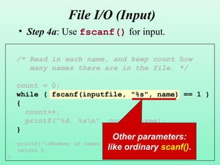 19
File I/O (Input)
• Step 4a: Use fscanf() for input.
/* Read in each name, and keep count how
many names there are in the file. */
count = 0;
while ( fscanf(inputfile, "%s", name) == 1 )
{
count++;
printf("%d. %sn", count, name);
}
printf("nNumber of names read: %dn", count);
return 0;
}
Other parameters:
like ordinary scanf().
 