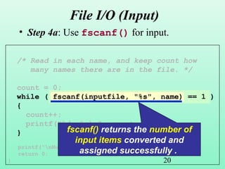 20
File I/O (Input)
• Step 4a: Use fscanf() for input.
/* Read in each name, and keep count how
many names there are in the file. */
count = 0;
while ( fscanf(inputfile, "%s", name) == 1 )
{
count++;
printf("%d. %sn", count, name);
}
printf("nNumber of names read: %dn", count);
return 0;
}
fscanf() returns the number of
input items converted and
assigned successfully .
 