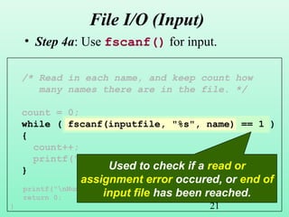 21
/* Read in each name, and keep count how
many names there are in the file. */
count = 0;
while ( fscanf(inputfile, "%s", name) == 1 )
{
count++;
printf("%d. %sn", count, name);
}
printf("nNumber of names read: %dn", count);
return 0;
}
File I/O (Input)
• Step 4a: Use fscanf() for input.
Used to check if a read or
assignment error occured, or end of
input file has been reached.
 