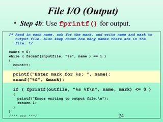 24
File I/O (Output)
• Step 4b: Use fprintf() for output.
/* Read in each name, ask for the mark, and write name and mark to
output file. Also keep count how many names there are in the
file. */
count = 0;
while ( fscanf(inputfile, "%s", name ) == 1 )
{
count++;
printf("Enter mark for %s: ", name);
scanf("%f", &mark);
if ( fprintf(outfile, "%s %fn", name, mark) <= 0 )
{
printf("Error writing to output file.n");
return 1;
}
}
/*** etc ***/
 