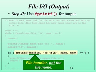25
File I/O (Output)
• Step 4b: Use fprintf() for output.
/* Read in each name, ask for the mark, and write name and mark to
output file. Also keep count how many names there are in the
file. */
count = 0;
while ( fscanf(inputfile, "%s", name ) == 1 )
{
count++;
printf("Enter mark for %s: ", name);
scanf("%f", &mark);
if ( fprintf(outfile, "%s %fn", name, mark) <= 0 )
{
printf("Error writing to output file.n");
return 1;
}
}
/*** etc ***/
File handler, not the
file name.
 