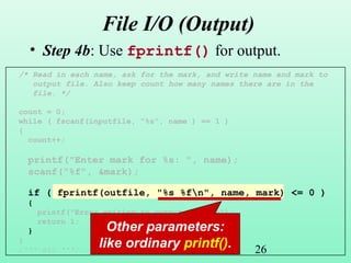 26
File I/O (Output)
• Step 4b: Use fprintf() for output.
/* Read in each name, ask for the mark, and write name and mark to
output file. Also keep count how many names there are in the
file. */
count = 0;
while ( fscanf(inputfile, "%s", name ) == 1 )
{
count++;
printf("Enter mark for %s: ", name);
scanf("%f", &mark);
if ( fprintf(outfile, "%s %fn", name, mark) <= 0 )
{
printf("Error writing to output file.n");
return 1;
}
}
/*** etc ***/
Other parameters:
like ordinary printf().
 