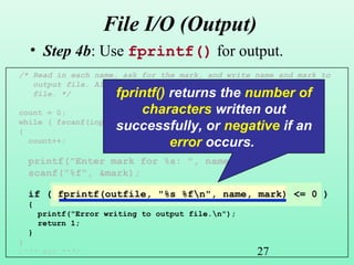 27
/* Read in each name, ask for the mark, and write name and mark to
output file. Also keep count how many names there are in the
file. */
count = 0;
while ( fscanf(inputfile, "%s", name ) == 1 )
{
count++;
printf("Enter mark for %s: ", name);
scanf("%f", &mark);
if ( fprintf(outfile, "%s %fn", name, mark) <= 0 )
{
printf("Error writing to output file.n");
return 1;
}
}
/*** etc ***/
File I/O (Output)
• Step 4b: Use fprintf() for output.
fprintf() returns the number of
characters written out
successfully, or negative if an
error occurs.
 