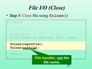 29
File I/O (Close)
• Step 5: Close file using fclose()
int main()
{
/*** etc ***/
printf("n");
printf("Number of names read: %dn", count);
fclose(inputfile);
fclose(outfile);
return 0;
} File handler, not the
file name.
 