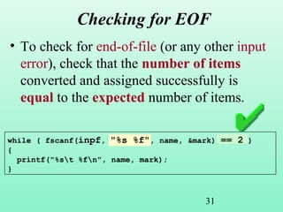 31
Checking for EOF
• To check for end-of-file (or any other input
error), check that the number of items
converted and assigned successfully is
equal to the expected number of items.
while ( fscanf(inpf, "%s %f", name, &mark) == 2 )
{
printf("%st %fn", name, mark);
}
 
