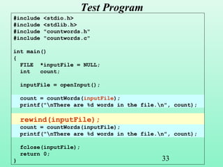 33
Test Program
#include <stdio.h>
#include <stdlib.h>
#include "countwords.h"
#include "countwords.c"
int main()
{
FILE *inputFile = NULL;
int count;
inputFile = openInput();
count = countWords(inputFile);
printf("nThere are %d words in the file.n", count);
rewind(inputFile);
count = countWords(inputFile);
printf("nThere are %d words in the file.n", count);
fclose(inputFile);
return 0;
}
 