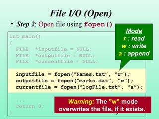 9
File I/O (Open)
• Step 2: Open file using fopen().
int main()
{
FILE *inputfile = NULL;
FILE *outputfile = NULL;
FILE *currentfile = NULL;
inputfile = fopen(“Names.txt”, “r”);
outputfile = fopen(“marks.dat”, “w”);
currentfile = fopen(“logFile.txt”, “a”);
...
return 0;
}
Mode
r : read
w : write
a : append
Warning: The "w" mode
overwrites the file, if it exists.
 