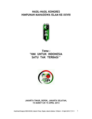 1Hasil-hasil Kongres HMI XXVIII, Jakarta Timur, Depok, Jakarta Selatan, 15 Maret – 15 April 2013
HASIL-HASIL KONGRES
HIMPUNAN MAHASISWA ISLAM KE-XXVIII
Tema :
"HMI UNTUK INDONESIA
SATU TAK TERBAGI "
JAKARTA TIMUR, DEPOK, JAKARTA SELATAN,
15 MARET S/D 15 APRIL 2013
 