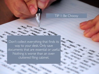 TIP 1: Be Choosy 
! 
Don’t collect everything that finds its 
way to your desk. Only save 
documents that are essential or useful. 
Nothing is worse than an over-cluttered 
filing cabinet. 
 