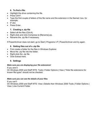 6. To find a file:
•   Highlight the drive containing the file.
•   Press Ctrl-F.
•   Type the first couple of letters of the file name and the extension in the Named: box, for
    example:
•   ti*.doc
•   Press Enter.

    7. Creating a .zip file
•   Select all the files (Ctrl-A).
•   Right-click and click Compress to [filename].zip.
•   Rename the .zip file if necessary.

If PowerArchiver does not start, go to Start | Programs I-P | PowerArchiver and try again.

    8. Getting files out of a .zip file
•   First create a folder for the files in Windows Explorer.
•   Move the .zip file into the folder.
•   Right-click the .zip file.
•   Click Extract here.

    9. Settings

Make sure you are displaying your file extensions!
If you aren’t:
On Windows 2000 and Staff WTS: Tools | Folder Options | View | "Hide file extensions for
known file types" should not be checked.


Make sure you can see the details of your files
If you can’t:
On Windows 2000 and Staff WTS: View | Details then Windows 2000 Tools | Folder Options |
View | Like Current Folder
 