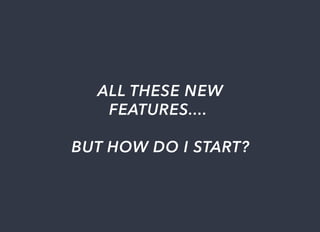 ALL	THESE	NEW
FEATURES....	
BUT	HOW	DO	I	START?
 