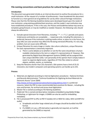 File-­‐naming	
  conventions	
  and	
  best	
  practices	
  for	
  cultural	
  heritage	
  collections	
  
       	
  
       Introduction:	
  
       This	
  document	
  was	
  generated	
  initially	
  as	
  an	
  internal	
  document	
  to	
  outline	
  the	
  procedures	
  for	
  a	
  
       small	
  institution.	
  At	
  the	
  request	
  of	
  a	
  number	
  of	
  professionals,	
  I	
  have	
  broadened	
  this	
  document	
  
       to	
  function	
  as	
  a	
  more	
  general	
  set	
  of	
  guidelines	
  for	
  use	
  by	
  other	
  cultural	
  heritage	
  institutions.	
  
       Please	
  note	
  that	
  the	
  File	
  Naming	
  Guidelines	
  below	
  were	
  developed	
  based	
  upon	
  the	
  needs	
  of	
  
       one	
  institution,	
  using	
  existing	
  published	
  best	
  practices,	
  and	
  the	
  reader’s	
  own	
  institution	
  may	
  
       have	
  established	
  procedures.	
  If	
  this	
  is	
  the	
  case,	
  the	
  Process	
  and	
  Guidelines	
  below	
  may	
  serve	
  as	
  
       templates	
  going	
  forward,	
  or	
  may	
  be	
  modified	
  as	
  needed.	
  However,	
  the	
  following	
  rules	
  should	
  
       always	
  be	
  adhered	
  to:	
  
       	
  
              1. Exclude	
  special	
  characters	
  from	
  filenames,	
  including:	
  “	
  *	
  :	
  <	
  >	
  ?	
  	
  |	
  periods	
  and	
  spaces.	
  
                  Underscores	
  and	
  dashes	
  are	
  acceptable:	
  _	
  -­‐	
  Lowercase	
  only,	
  including	
  file	
  extensions,	
  is	
  
                  preferred,	
  because	
  if	
  the	
  institution	
  is	
  placing	
  media	
  online,	
  or	
  plans	
  to	
  in	
  the	
  future,	
  the	
  
                  way	
  URLS	
  are	
  case-­‐sensitive	
  may	
  affect	
  the	
  file	
  being	
  retrieved	
  efficiently.	
  It’s	
  not	
  a	
  big	
  
                  problem,	
  but	
  can	
  cause	
  some	
  difficulty.	
  
              2. Unique	
  filenames	
  for	
  every	
  image	
  or	
  media.	
  Like	
  culture	
  collections,	
  unique	
  filenames	
  
                  for	
  each	
  representation	
  is	
  extremely	
  important.	
  
                         a. There	
  is	
  some	
  debate	
  as	
  to	
  whether	
  or	
  not	
  the	
  file	
  name	
  should	
  bear	
  a	
  human-­‐
                               readable	
  relationship	
  to	
  the	
  item	
  or	
  subject	
  it’s	
  representative	
  of.	
  However,	
  files	
  
                               generated	
  by	
  Digital	
  Asset	
  Management	
  Systems	
  (DAMS)	
  will	
  be	
  assigned	
  their	
  
                               own	
  unique	
  identifier	
  (UID).	
  I	
  am	
  personally	
  of	
  the	
  opinion	
  that	
  it	
  simply	
  makes	
  it	
  
                               easier	
  to	
  organize	
  digital	
  assets,	
  regardless	
  of	
  if	
  the	
  files	
  relate	
  to	
  cultural	
  
                               objects,	
  exhibits,	
  events,	
  or	
  marketing.	
  
              3. Keep	
  the	
  filename	
  shorter	
  than	
  255	
  characters.	
  Old	
  systems	
  have	
  a	
  limit	
  of	
  25-­‐25	
  
                  characters,	
  but	
  modern	
  computers	
  and	
  operating	
  systems	
  can	
  handle	
  up	
  to	
  255.	
  
       	
  
       Process:	
  

            1. Materials	
  are	
  digitized	
  according	
  to	
  internal	
  digitization	
  procedures	
  –	
  National	
  Archives	
  
               and	
  Records	
  Administration	
  “Technical	
  Guidelines	
  for	
  Digitizing	
  Archival	
  Materials	
  for	
  
               Electronic	
  Access”	
  (June	
  2004)	
  
               http://www.archives.gov/preservation/technical/guidelines.html	
  is	
  a	
  preferred	
  
               resource.	
  Select	
  the	
  PDF	
  to	
  view	
  recommended	
  best-­‐practices	
  for	
  Master	
  ,	
  including	
  file	
  
               sizes	
  and	
  formats,	
  for	
  archival	
  and	
  access-­‐level	
  digitization.	
  
            2. Master	
  File	
  is	
  named	
  according	
  to	
  File	
  Naming	
  Guidelines.	
  
            3. Preferred:	
  File	
  is	
  named	
  and	
  descriptive	
  metadata	
  embedded	
  (using	
  Adobe	
  Bridge,	
  
               Photoshop,	
  or	
  Lightroom	
  for	
  images.	
  A	
  DAMS	
  can	
  also	
  be	
  used	
  for	
  embedding	
  
               metadata).	
  
            4. File	
  is	
  processed	
  (TIFF	
  to	
  JPG;	
  to	
  PDF	
  if	
  needed;	
  AVI	
  or	
  MOV	
  for	
  video,	
  WAV	
  and	
  MP3	
  for	
  
               audio)	
  
                    a. Scrapbooks	
  and	
  other	
  large	
  related	
  sets	
  of	
  images	
  should	
  be	
  bundled	
  into	
  PDF	
  
                              format.	
  
                    b. If	
  a	
  DAMS	
  is	
  in	
  use,	
  a	
  JPG	
  derivative	
  is	
  generally	
  not	
  required,	
  as	
  it	
  will	
  be	
  
                              generated	
  by	
  the	
  DAMS	
  as	
  required.	
  


Prepared	
  by	
  Perian	
  Sully,	
  http://www.emphatic.org.	
  Revised	
  3/29/2011	
  	
                                                                  1	
  
 