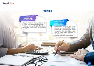 07trustdex.io
Khớp lệnh nhanh chóng với tỷ giá tối
ưu nhất, cập nhật sổ lệnh Realtime
Thế chấp: Không cần bán Tài sản số
vẫn có thể nhận VNDC với mức phí
cực thấp
Là tính năng mua bán thỏa thuận
giữa hai cá nhân. TRUSTDEX là đơn
vị đảm bảo cho số lượng tài sản số
trong giao dịch đến đúng người
mua và người bán. Duy nhất tại
TRUSTDEX giúp giao dịch linh hoạt
cho các user theo mong muốn.
TRADE
 