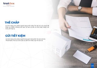 08trustdex.io
THẾ CHẤP
Là tính năng cho phép người dùng thế chấp Tài sản số của mình để
nhận lại VNDC. Không cần bán Tài sản số vẫn có thể nhận VNDC với
mức phí hợp lý.
GỬI TIẾT KIỆM
Là tính năng cho phép người dùng gửi một phần Tài sản số cho
TRUSTDEX. Hỗ trợ và lãi suất ưu đãi với nhiều loại Tài sản số.
 