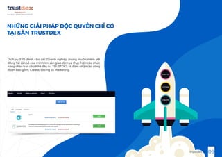 NHỮNG GIẢI PHÁP ĐỘC QUYỀN CHỈ CÓ
TẠI SÀN TRUSTDEX
Dịch vụ STO dành cho các Doanh nghiệp mong muốn niêm yết
đồng Tài sản số của mình lên sàn giao dịch và thực hiện các chức
năng chào bán cho Nhà đầu tư. TRUSTDEX sẽ đảm nhận các công
đoạn bao gồm: Create, Listing và Marketing.
CREATE
MARKETING
09trustdex.io
LISTING
 