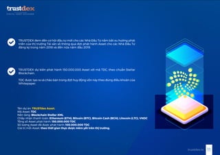 TRUSTDEX đem đến cơ hội đầu tư mới cho các Nhà Đầu Tư nắm bắt xu hướng phát
triển của thị trường Tài sản số thông qua đợt phát hành Asset cho các Nhà Đầu Tư
đăng ký trong năm 2018 và đến nửa năm đầu 2019.
TRUSTDEX dự kiến phát hành 150.000.000 Asset với mã TDC, theo chuẩn Stellar
Blockchain.
TDC được tạo ra và chào bán trong đợt huy động vốn này theo đúng điều khoản của
Whitepaper.
Tên dự án: TRUSTdex Asset.
Mã Asset: TDC
Nền tảng: Blockchain Stellar XML
Chấp nhận thanh toán: Ethereum (ETH), Bitcoin (BTC), Bitcoin Cash (BCH), Litecoin (LTC), VNDC
Tổng số Asset phát hành: 150.000.000 TDC
Số lượng Asset đã được phát hành: 100.000.000 TDC
Giá trị mỗi Asset: theo thời gian thực được niêm yết trên thị trường.
11trustdex.io
 