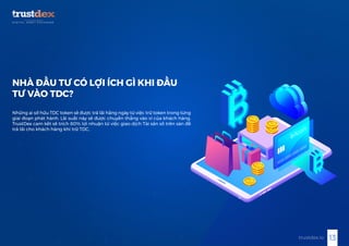 13trustdex.io
NHÀ ĐẦU TƯ CÓ LỢI ÍCH GÌ KHI ĐẦU
TƯ VÀO TDC?
Những ai sở hữu TDC token sẽ được trả lãi hằng ngày từ việc trữ token trong từng
giai đoạn phát hành. Lãi suất này sẽ được chuyển thẳng vào ví của khách hàng.
TrustDex cam kết sẽ trích 80% lợi nhuận từ việc giao dịch Tài sản số trên sàn để
trả lãi cho khách hàng khi trữ TDC.
 