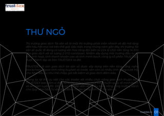 THƯ NGỎ
Thị trường giao dịch Tài sản số là một thị trường phát triển nhanh và đã mở rộng
đến hầu hết mọi nơi trên thế giới. Đặc biệt, trong những năm gần đây, thị trường Tài
sản số quốc tế đang có lượng vốn hóa tăng đột biến từ 224 tỷ USD trên tổng 14.310
sàn giao dịch với số lượng 2.010 coin/asset. Nhằm xây dựng môi trường đầu tư có
tính linh hoạt, tính thanh khoản cao và tính minh bạch, công ty cổ phần TRUSTDEX
được thành lập và Sàn TRUSTDEX ra đời.
TRUSTDEX là sàn giao dịch tài sản số được xây dựng trên nền tảng công nghệ
blockchain. Ngoài tính năng buy/sell và trade, sàn còn có nhiều tính năng vượt trội
cho Nhà đầu tư như thế chấp, gửi tiết kiệm và giao dịch đảm bảo.
Mang lại lợi thế ưu việt cho các trader với nhiều chức năng giao dịch thuận tiện,
TRUSTDEX bao gồm ví điện tử và hệ thống bảo mật tiêu chuẩn quốc tế minh bạch
và an toàn tuyệt đối. Đây là cơ hội hấp dẫn và nhiều tiềm năng tăng trưởng dành
cho Quý Nhà Đầu Tư và cộng đồng Trader trong lĩnh vực Tài sản số.
01trustdex.io
 
