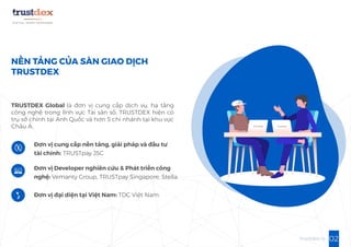 02trustdex.io
NỀN TẢNG CỦA SÀN GIAO DỊCH
TRUSTDEX
TRUSTDEX Global là đơn vị cung cấp dịch vụ, hạ tầng
công nghệ trong lĩnh vực Tài sản số, TRUSTDEX hiện có
trụ sở chính tại Anh Quốc và hơn 5 chi nhánh tại khu vực
Châu Á.
Đơn vị cung cấp nền tảng, giải pháp và đầu tư
tài chính: TRUSTpay JSC
Đơn vị Developer nghiên cứu & Phát triển công
nghệ: Vemanty Group, TRUSTpay Singapore, Stella
Đơn vị đại diện tại Việt Nam: TDC Việt Nam.
 