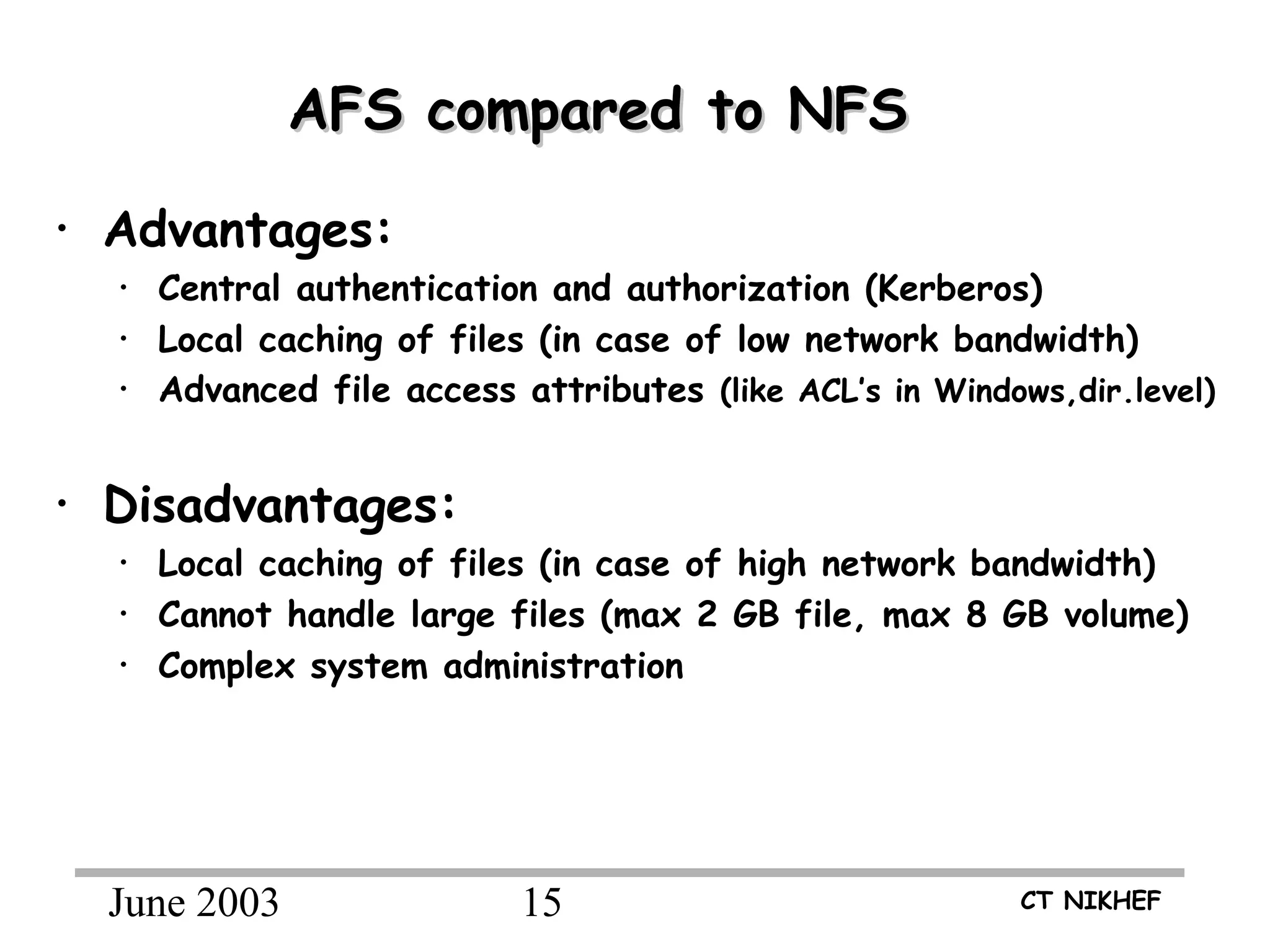 June 2003 15 CT NIKHEF
AFS compared to NFSAFS compared to NFS
• Advantages:
• Central authentication and authorization (Kerberos)
• Local caching of files (in case of low network bandwidth)
• Advanced file access attributes (like ACL’s in Windows,dir.level)
• Disadvantages:
• Local caching of files (in case of high network bandwidth)
• Cannot handle large files (max 2 GB file, max 8 GB volume)
• Complex system administration
 