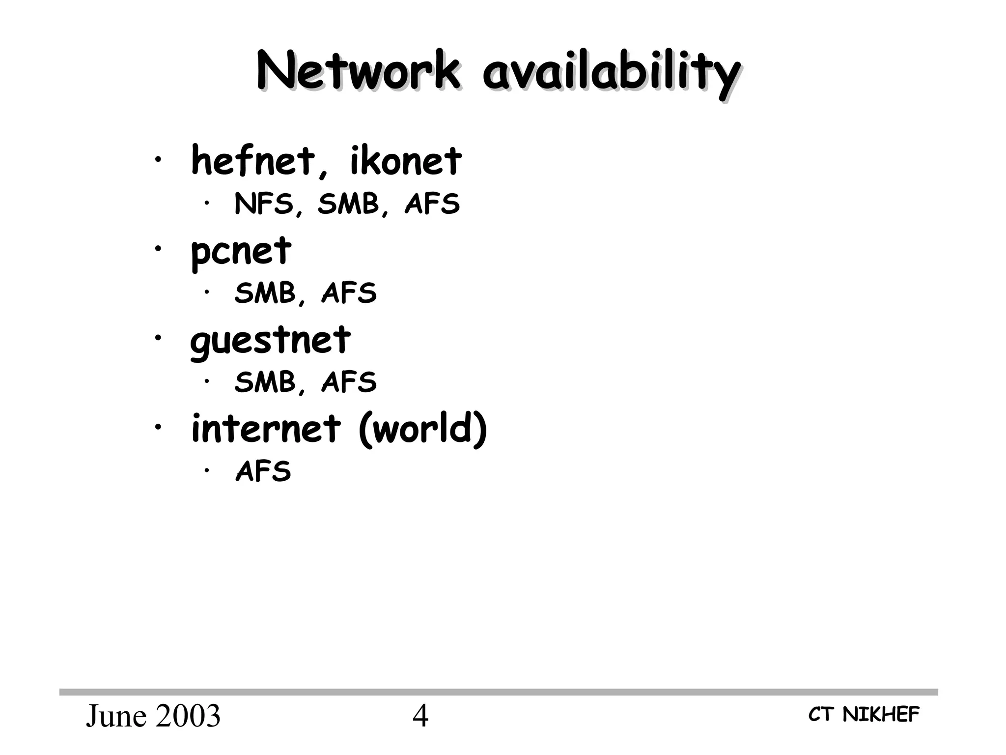 June 2003 4 CT NIKHEF
Network availabilityNetwork availability
• hefnet, ikonet
• NFS, SMB, AFS
• pcnet
• SMB, AFS
• guestnet
• SMB, AFS
• internet (world)
• AFS
NOTE:
•Dial-in: access to guestnet.
•Access via cable/ADSL: client limited to AFS
 