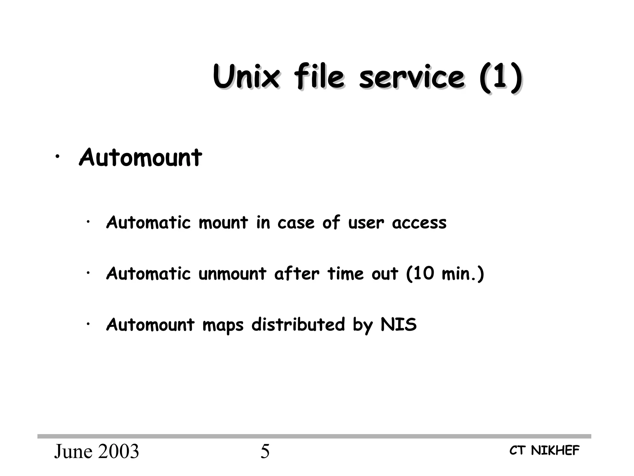 June 2003 5 CT NIKHEF
Unix file service (1)Unix file service (1)
• Automount
• Automatic mount in case of user access
• Automatic unmount after time out (10 min.)
• Automount maps distributed by NIS
 