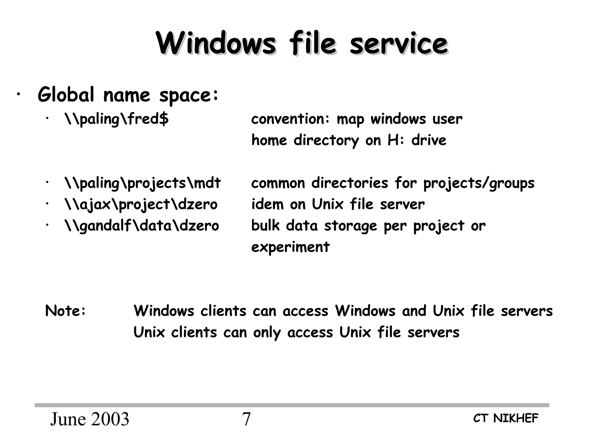 June 2003 7 CT NIKHEF
Windows file serviceWindows file service
• Global name space:
• palingfred$ convention: map windows user
home directory on H: drive
• palingprojectsmdt common directories for projects/groups
• ajaxprojectdzero idem on Unix file server
• gandalfdatadzero bulk data storage per project or
experiment
Note: Windows clients can access Windows and Unix file servers
Unix clients can only access Unix file servers
 