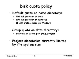 June 2003 13 CT NIKHEF
Disk quota policyDisk quota policy
• Default quota on home directory:
• 400 MB per user on Unix
• 100 MB per user on Windows
• 15 MB profile space on Windows
• Group quota on data directory:
• Starting at 50 GB per group/project
• Project directories currently limited
by file system size
 