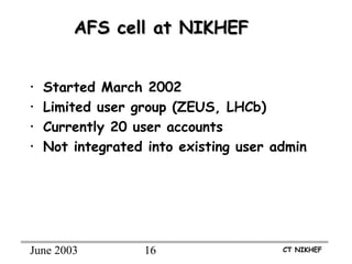 June 2003 16 CT NIKHEF
AFS cell at NIKHEFAFS cell at NIKHEF
• Started March 2002
• Limited user group (ZEUS, LHCb)
• Currently 20 user accounts
• Not integrated into existing user admin
 
