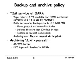 June 2003 8 CT NIKHEF
Backup and archive policyBackup and archive policy
• TSM service at SARA
• Tape robot (15 TB available for NWO institutes;
currently 2.5 TB in use by NIKHEF).
• Daily incremental backup (starts at 10:00 PM)
• Home, project and /www directories
• Deleted files are kept 100 days on tape
• Restore on request via helpdesk
• Archiving user files on request via helpdesk
• Archiving ‘do-it-yourself’:
• CD/DVD burner
• DLT tape unit ‘bombur’ in H137a
 