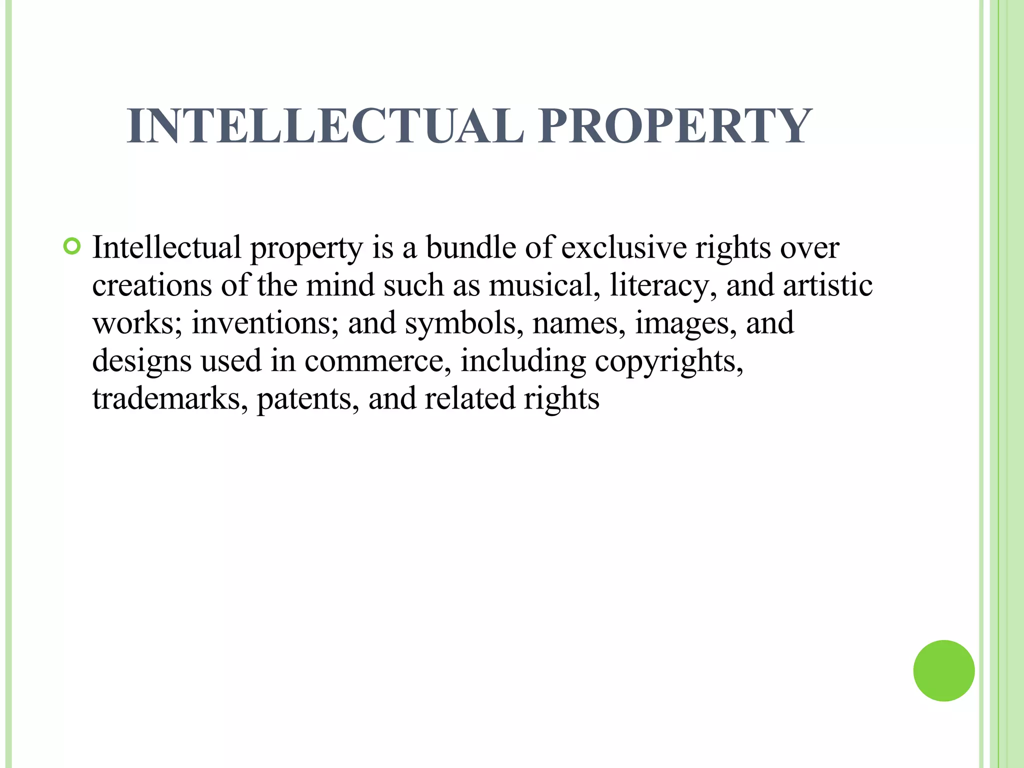 INTELLECTUAL PROPERTY Intellectual property is a bundle of exclusive rights over creations of the mind such as musical, literacy, and artistic works; inventions; and symbols, names, images, and designs used in commerce, including copyrights, trademarks, patents, and related rights 