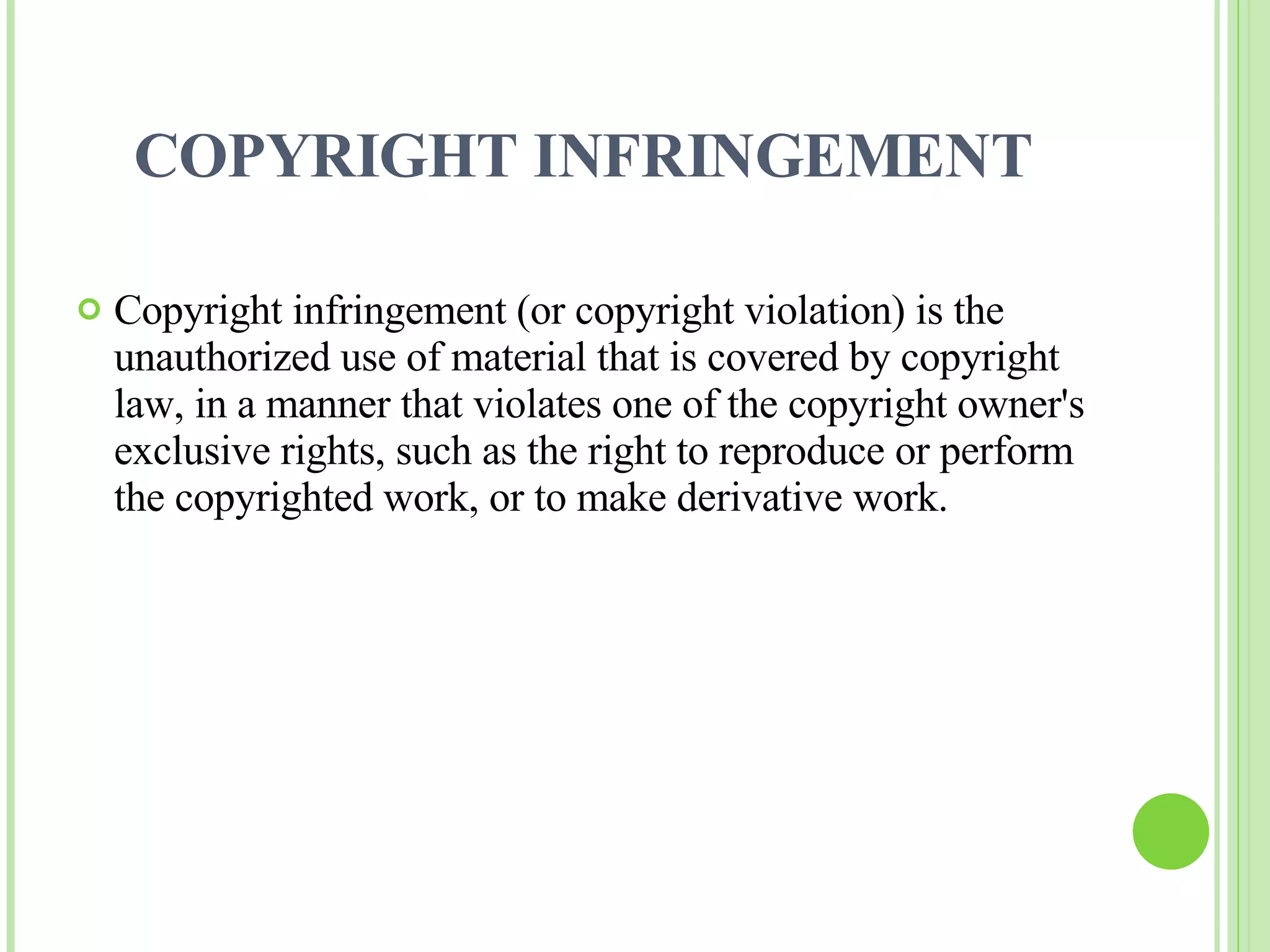 COPYRIGHT INFRINGEMENT Copyright infringement (or copyright violation) is the unauthorized use of material that is covered by copyright law, in a manner that violates one of the copyright owner's exclusive rights, such as the right to reproduce or perform the copyrighted work, or to make derivative work. 