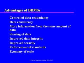 Advantages of DBMSs
  Control of data redundancy
  Data consistency
  More information from the same amount of
  data
  Sharing of data
  Improved data integrity
  Improved security
  Enforcement of standards
  Economy of scale

               © Pearson Education Limited 1995, 2005
 