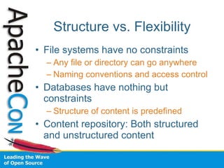 Structure vs. Flexibility File systems have no constraints Any file or directory can go anywhere Naming conventions and access control Databases have nothing but constraints Structure of content is predefined Content repository: Both structured and unstructured content 