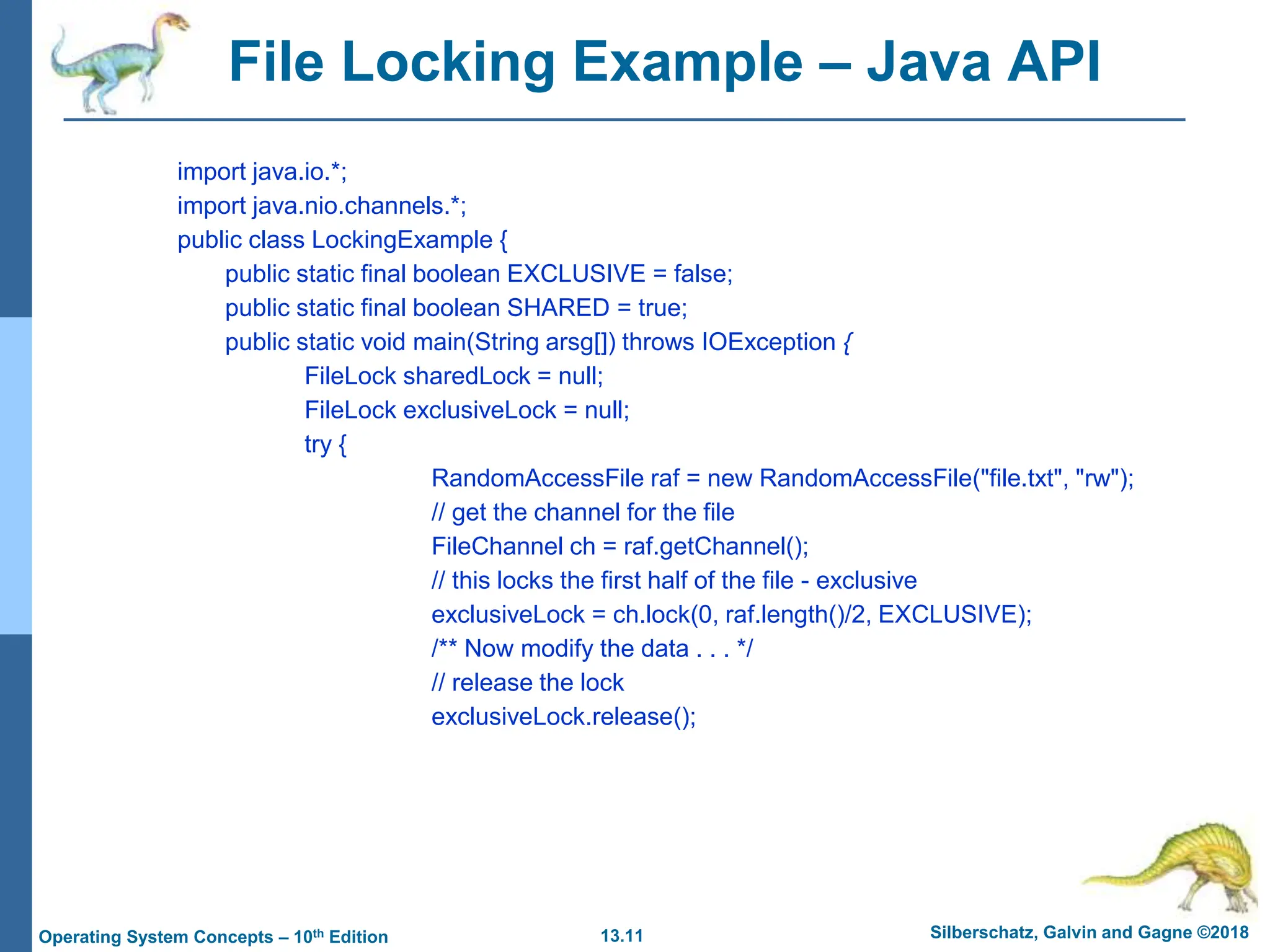 13.11 Silberschatz, Galvin and Gagne ©2018
Operating System Concepts – 10th Edition
File Locking Example – Java API
import java.io.*;
import java.nio.channels.*;
public class LockingExample {
public static final boolean EXCLUSIVE = false;
public static final boolean SHARED = true;
public static void main(String arsg[]) throws IOException {
FileLock sharedLock = null;
FileLock exclusiveLock = null;
try {
RandomAccessFile raf = new RandomAccessFile("file.txt", "rw");
// get the channel for the file
FileChannel ch = raf.getChannel();
// this locks the first half of the file - exclusive
exclusiveLock = ch.lock(0, raf.length()/2, EXCLUSIVE);
/** Now modify the data . . . */
// release the lock
exclusiveLock.release();
 