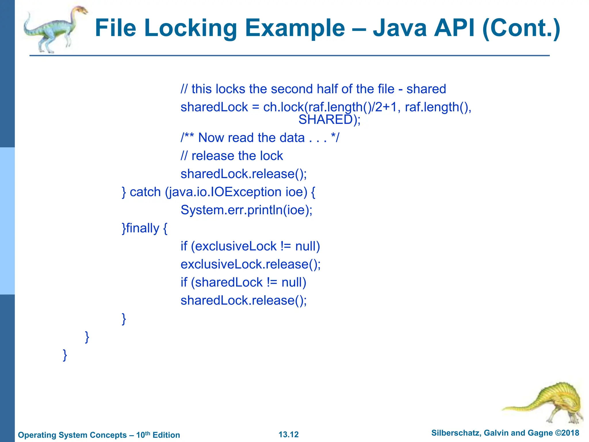 13.12 Silberschatz, Galvin and Gagne ©2018
Operating System Concepts – 10th Edition
File Locking Example – Java API (Cont.)
// this locks the second half of the file - shared
sharedLock = ch.lock(raf.length()/2+1, raf.length(),
SHARED);
/** Now read the data . . . */
// release the lock
sharedLock.release();
} catch (java.io.IOException ioe) {
System.err.println(ioe);
}finally {
if (exclusiveLock != null)
exclusiveLock.release();
if (sharedLock != null)
sharedLock.release();
}
}
}
 
