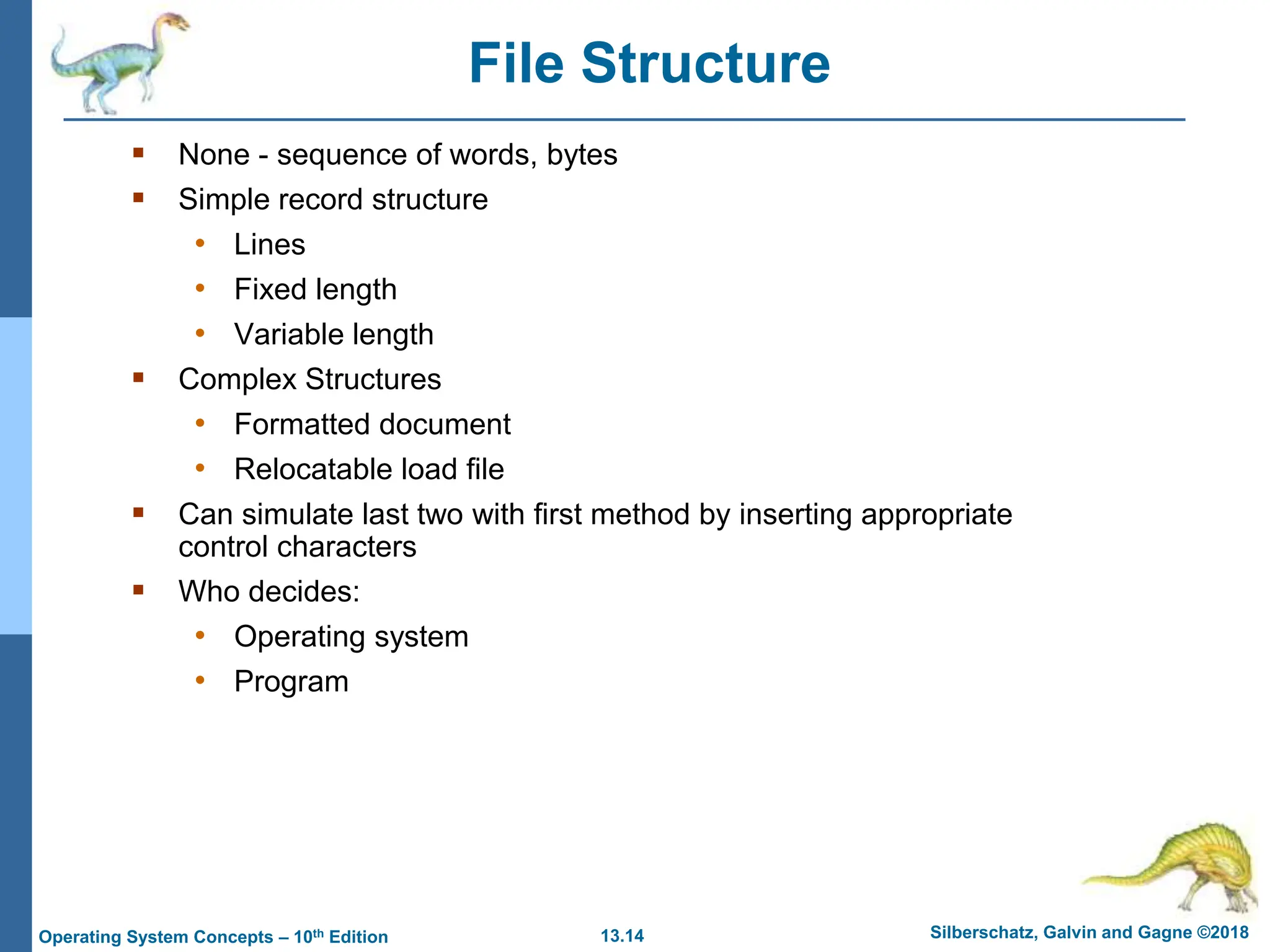 13.14 Silberschatz, Galvin and Gagne ©2018
Operating System Concepts – 10th Edition
File Structure
 None - sequence of words, bytes
 Simple record structure
• Lines
• Fixed length
• Variable length
 Complex Structures
• Formatted document
• Relocatable load file
 Can simulate last two with first method by inserting appropriate
control characters
 Who decides:
• Operating system
• Program
 