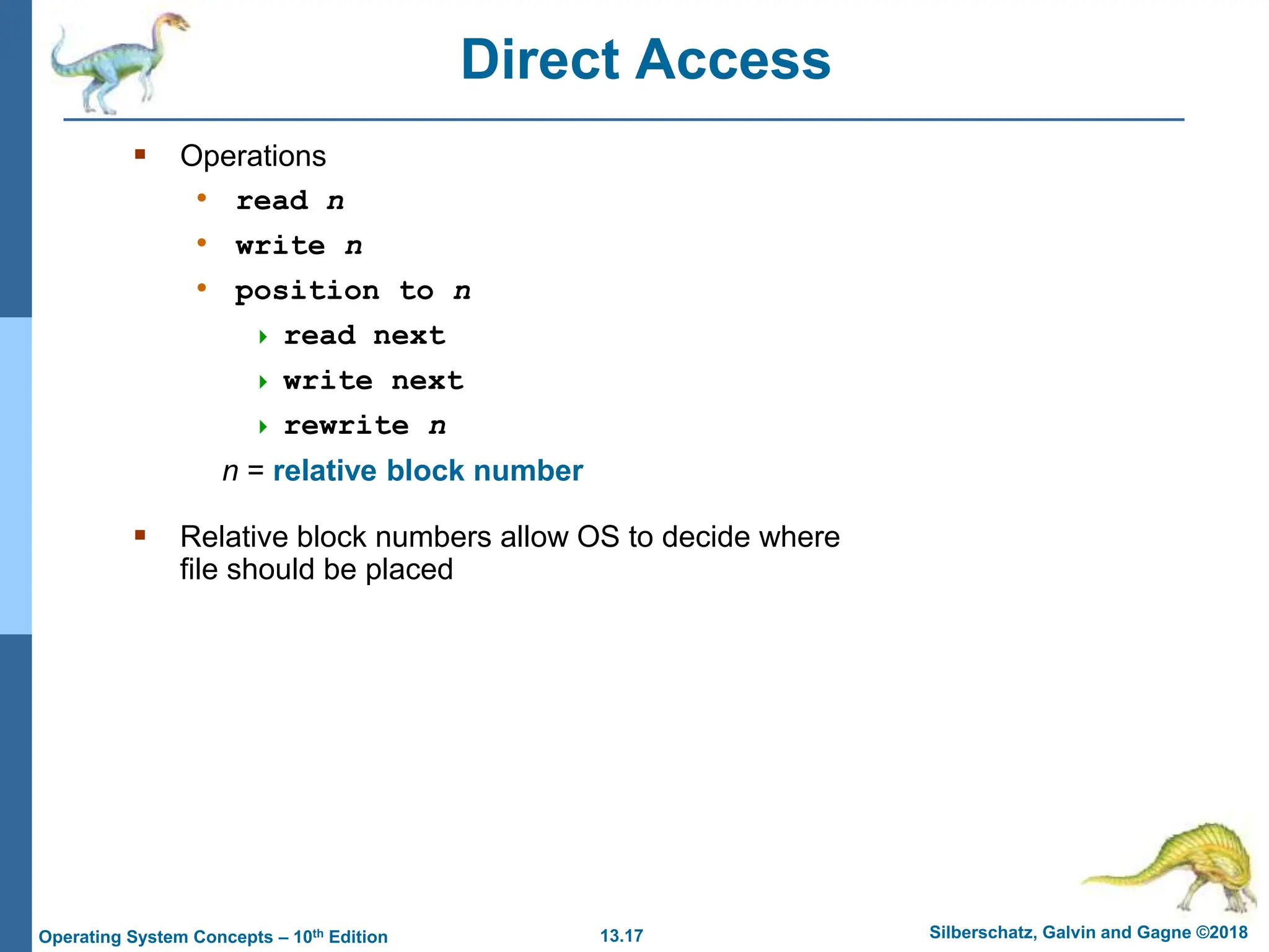 13.17 Silberschatz, Galvin and Gagne ©2018
Operating System Concepts – 10th Edition
Direct Access
 Operations
• read n
• write n
• position to n
 read next
 write next
 rewrite n
n = relative block number
 Relative block numbers allow OS to decide where
file should be placed
 