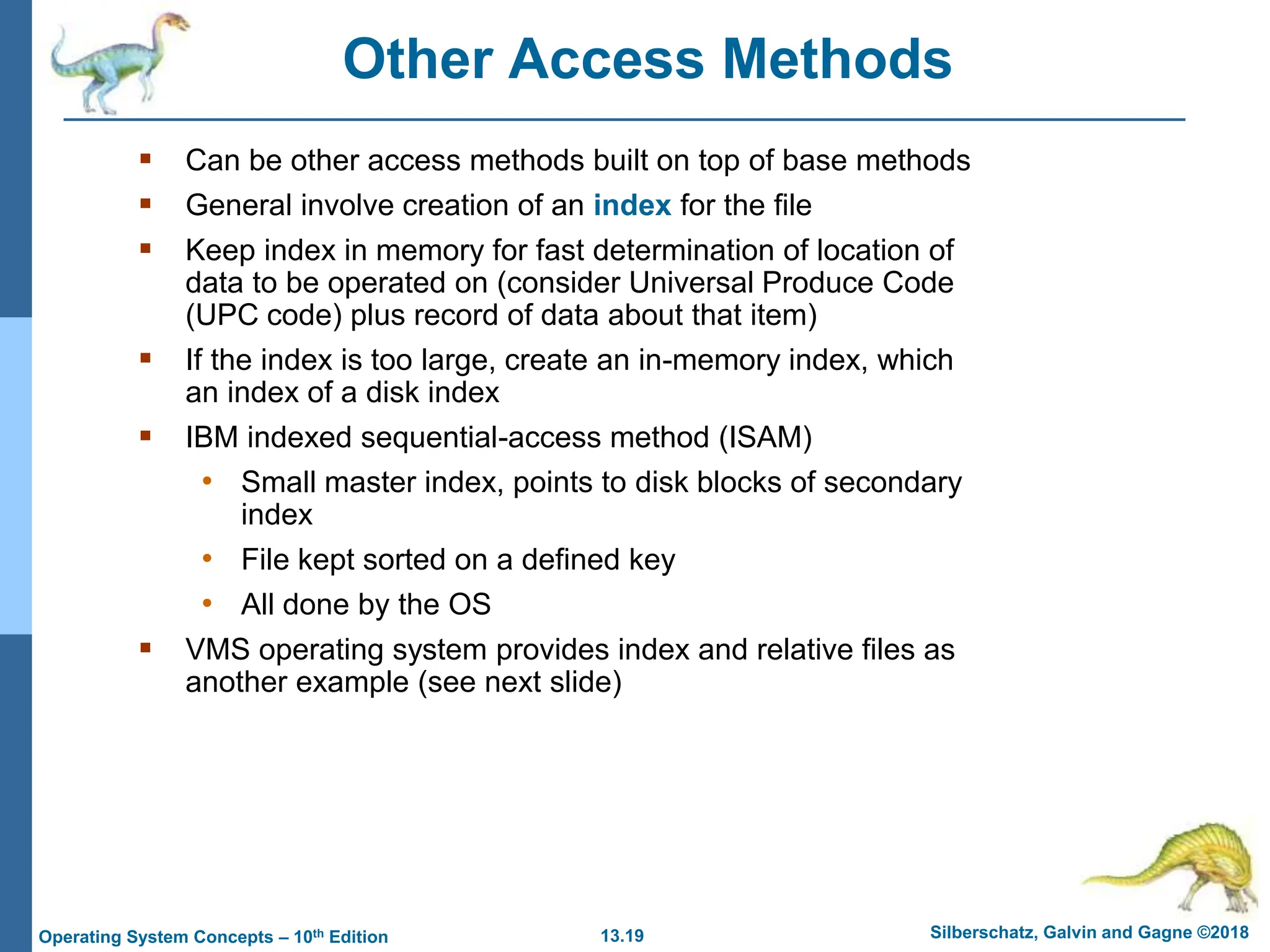 13.19 Silberschatz, Galvin and Gagne ©2018
Operating System Concepts – 10th Edition
Other Access Methods
 Can be other access methods built on top of base methods
 General involve creation of an index for the file
 Keep index in memory for fast determination of location of
data to be operated on (consider Universal Produce Code
(UPC code) plus record of data about that item)
 If the index is too large, create an in-memory index, which
an index of a disk index
 IBM indexed sequential-access method (ISAM)
• Small master index, points to disk blocks of secondary
index
• File kept sorted on a defined key
• All done by the OS
 VMS operating system provides index and relative files as
another example (see next slide)
 