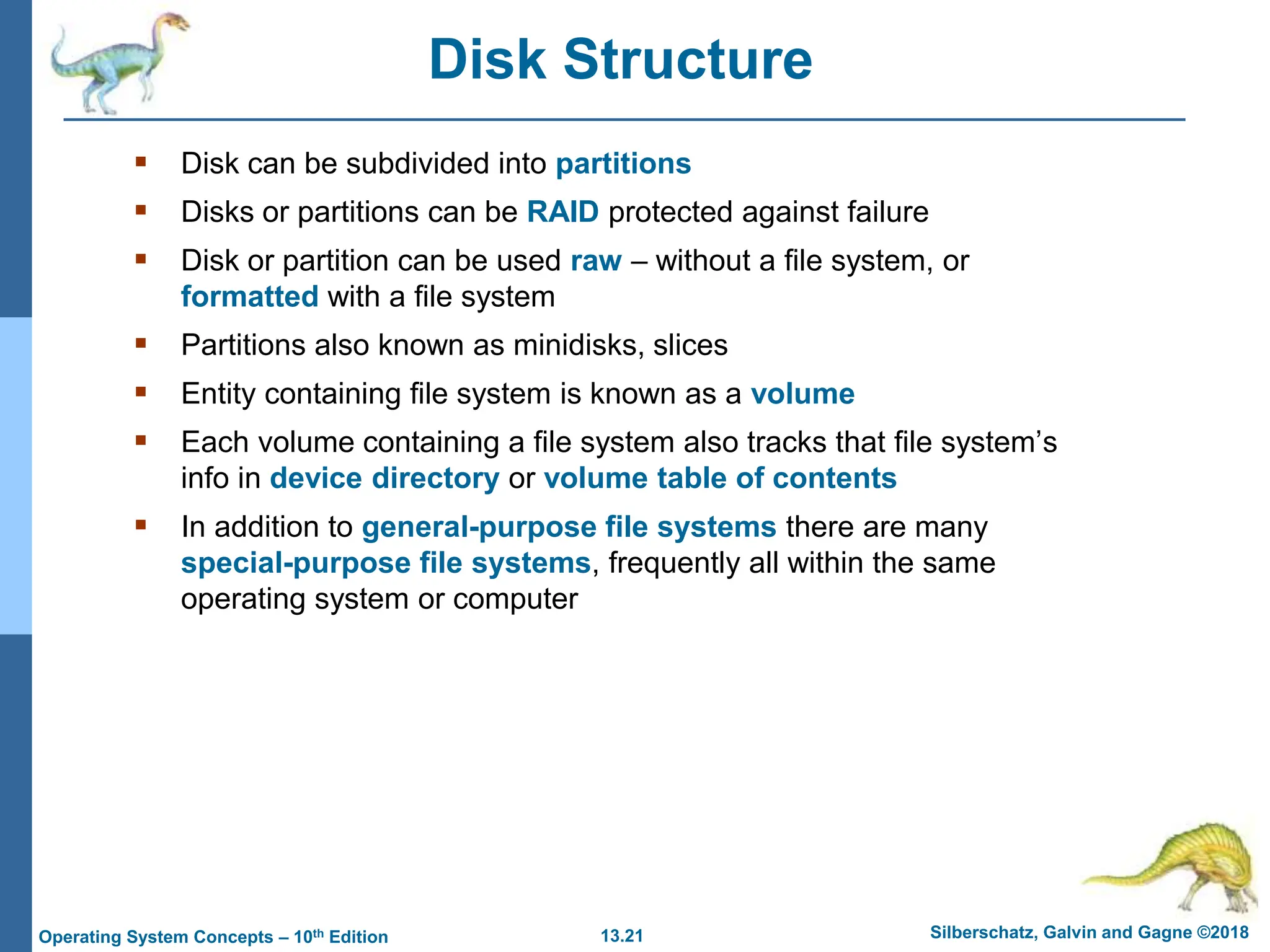 13.21 Silberschatz, Galvin and Gagne ©2018
Operating System Concepts – 10th Edition
Disk Structure
 Disk can be subdivided into partitions
 Disks or partitions can be RAID protected against failure
 Disk or partition can be used raw – without a file system, or
formatted with a file system
 Partitions also known as minidisks, slices
 Entity containing file system is known as a volume
 Each volume containing a file system also tracks that file system’s
info in device directory or volume table of contents
 In addition to general-purpose file systems there are many
special-purpose file systems, frequently all within the same
operating system or computer
 
