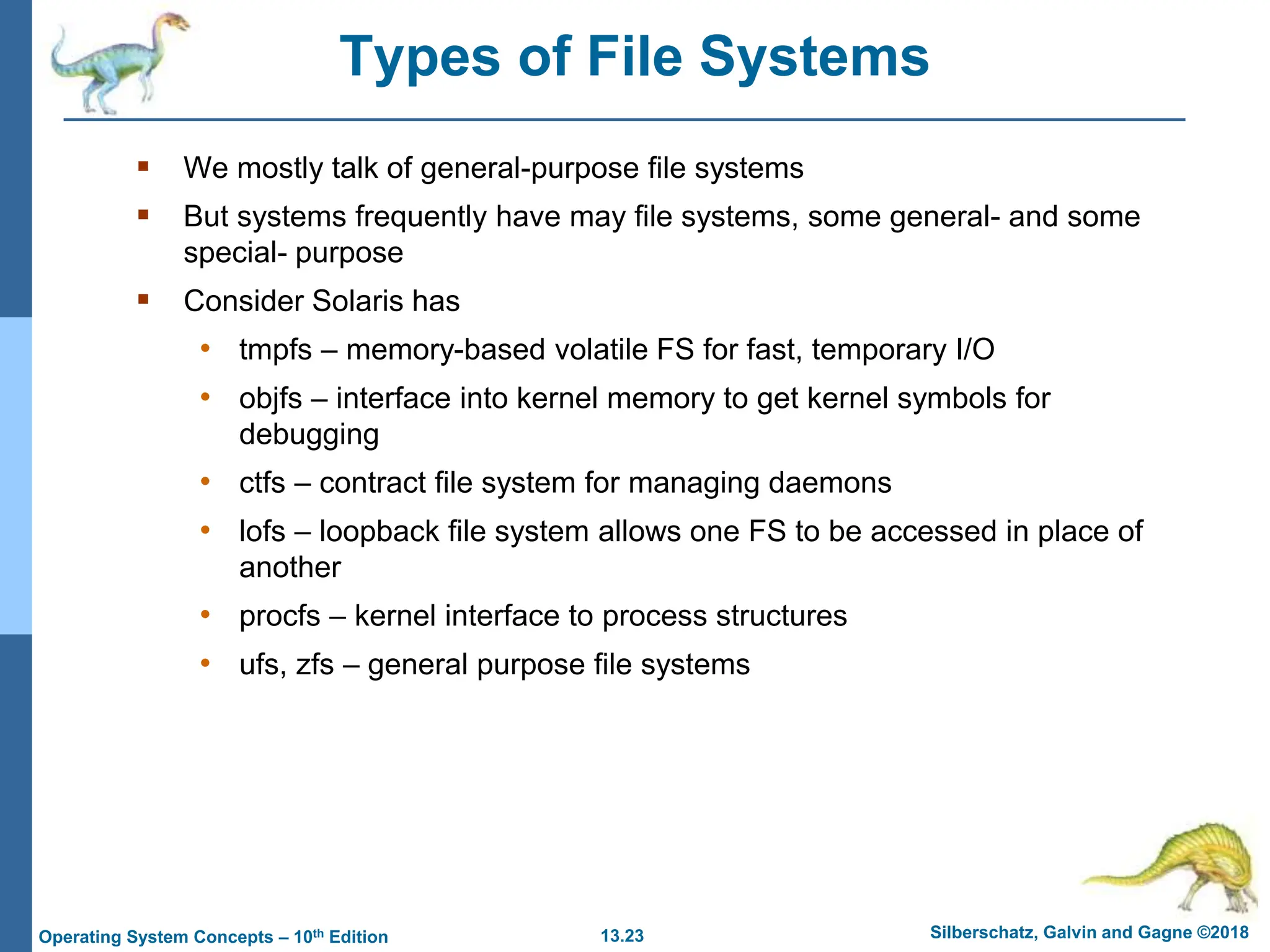 13.23 Silberschatz, Galvin and Gagne ©2018
Operating System Concepts – 10th Edition
Types of File Systems
 We mostly talk of general-purpose file systems
 But systems frequently have may file systems, some general- and some
special- purpose
 Consider Solaris has
• tmpfs – memory-based volatile FS for fast, temporary I/O
• objfs – interface into kernel memory to get kernel symbols for
debugging
• ctfs – contract file system for managing daemons
• lofs – loopback file system allows one FS to be accessed in place of
another
• procfs – kernel interface to process structures
• ufs, zfs – general purpose file systems
 