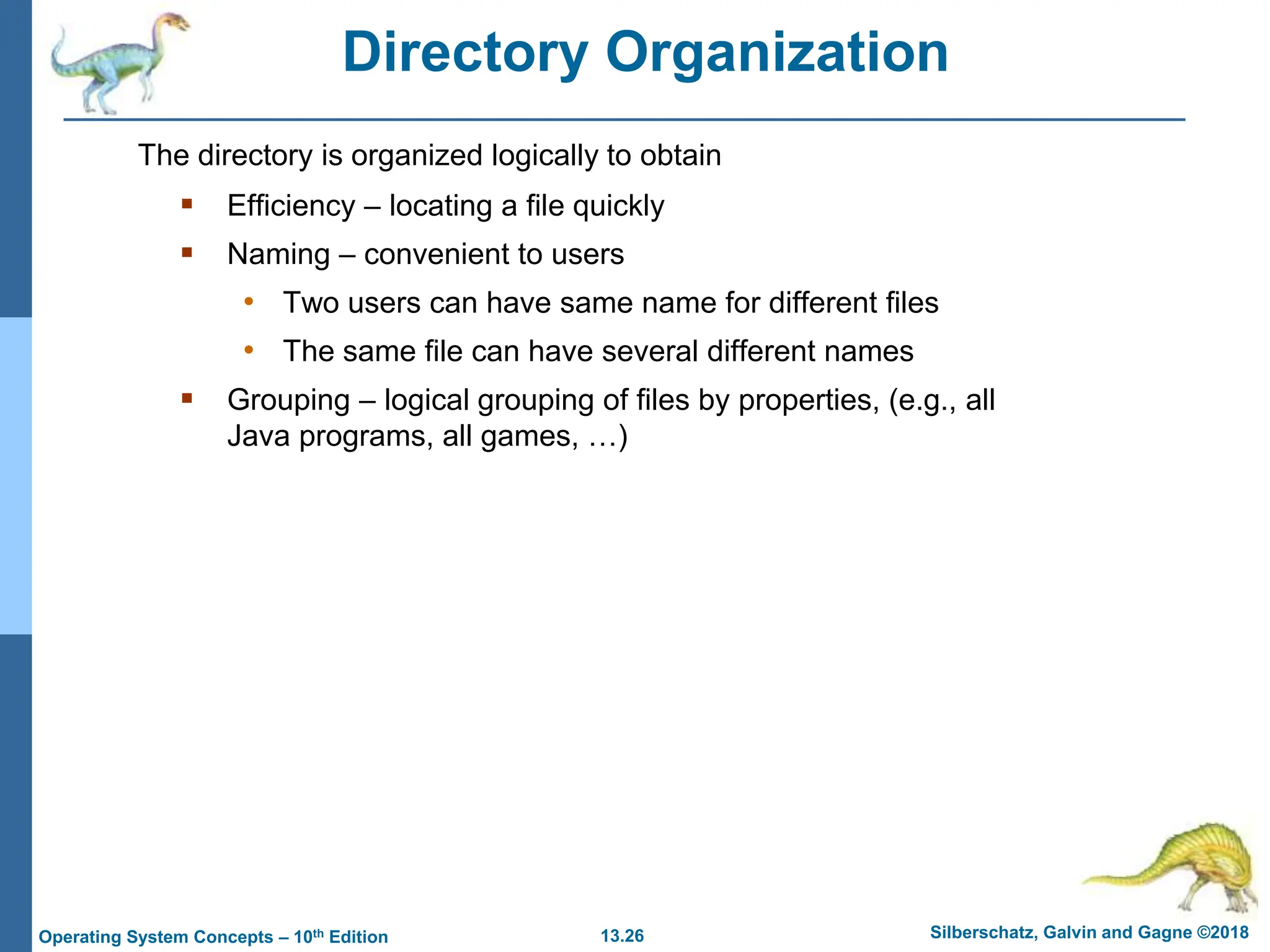 13.26 Silberschatz, Galvin and Gagne ©2018
Operating System Concepts – 10th Edition
Directory Organization
 Efficiency – locating a file quickly
 Naming – convenient to users
• Two users can have same name for different files
• The same file can have several different names
 Grouping – logical grouping of files by properties, (e.g., all
Java programs, all games, …)
The directory is organized logically to obtain
 