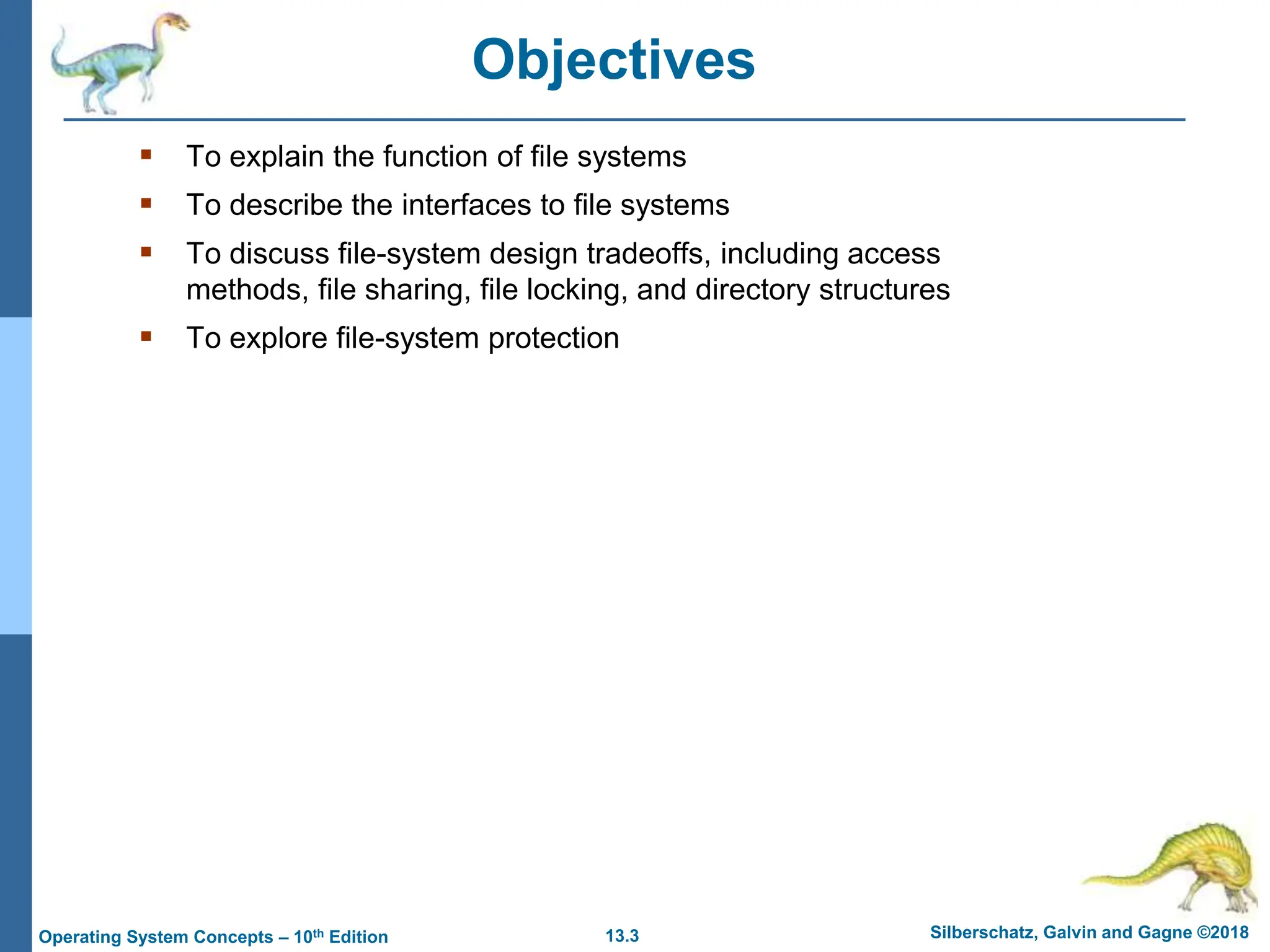 13.3 Silberschatz, Galvin and Gagne ©2018
Operating System Concepts – 10th Edition
Objectives
 To explain the function of file systems
 To describe the interfaces to file systems
 To discuss file-system design tradeoffs, including access
methods, file sharing, file locking, and directory structures
 To explore file-system protection
 