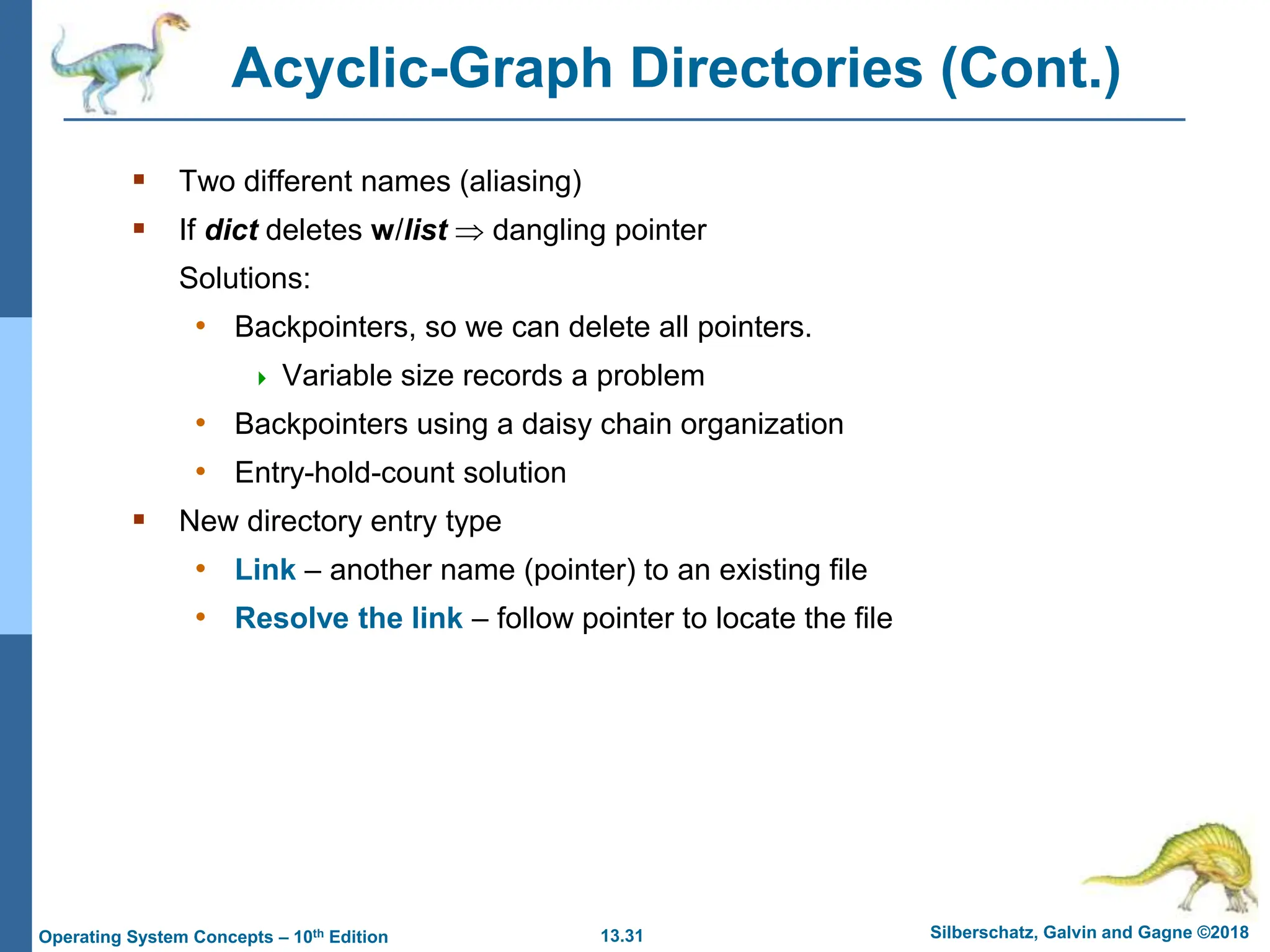 13.31 Silberschatz, Galvin and Gagne ©2018
Operating System Concepts – 10th Edition
Acyclic-Graph Directories (Cont.)
 Two different names (aliasing)
 If dict deletes w/list  dangling pointer
Solutions:
• Backpointers, so we can delete all pointers.
 Variable size records a problem
• Backpointers using a daisy chain organization
• Entry-hold-count solution
 New directory entry type
• Link – another name (pointer) to an existing file
• Resolve the link – follow pointer to locate the file
 