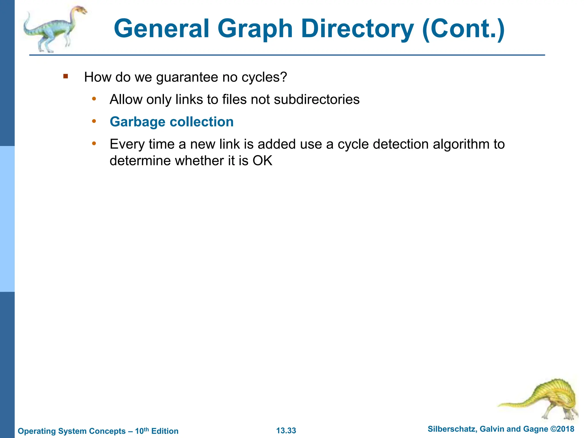 13.33 Silberschatz, Galvin and Gagne ©2018
Operating System Concepts – 10th Edition
General Graph Directory (Cont.)
 How do we guarantee no cycles?
• Allow only links to files not subdirectories
• Garbage collection
• Every time a new link is added use a cycle detection algorithm to
determine whether it is OK
 