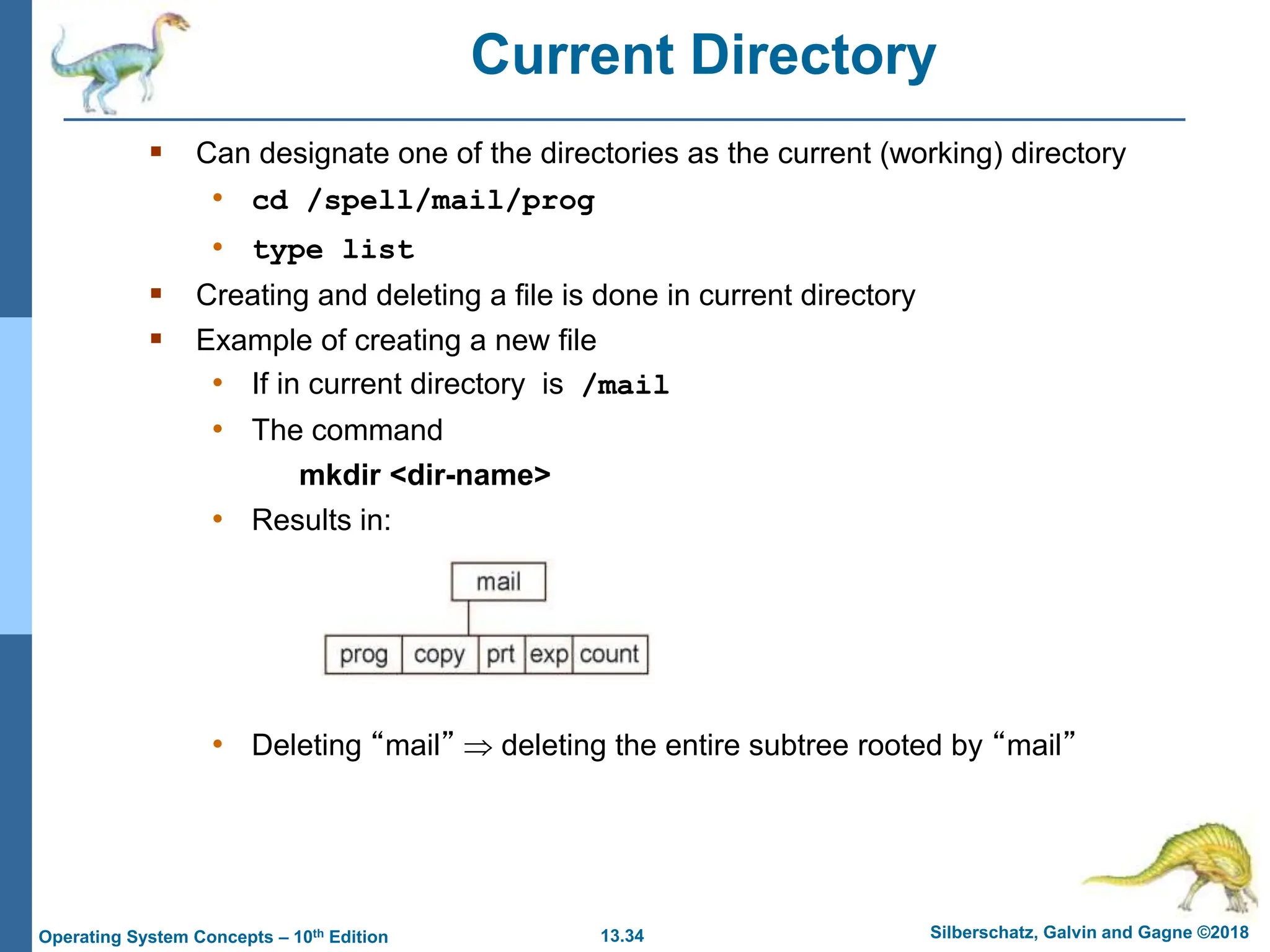 13.34 Silberschatz, Galvin and Gagne ©2018
Operating System Concepts – 10th Edition
Current Directory
 Can designate one of the directories as the current (working) directory
• cd /spell/mail/prog
• type list
 Creating and deleting a file is done in current directory
 Example of creating a new file
• If in current directory is /mail
• The command
mkdir <dir-name>
• Results in:
• Deleting “mail”  deleting the entire subtree rooted by “mail”
 