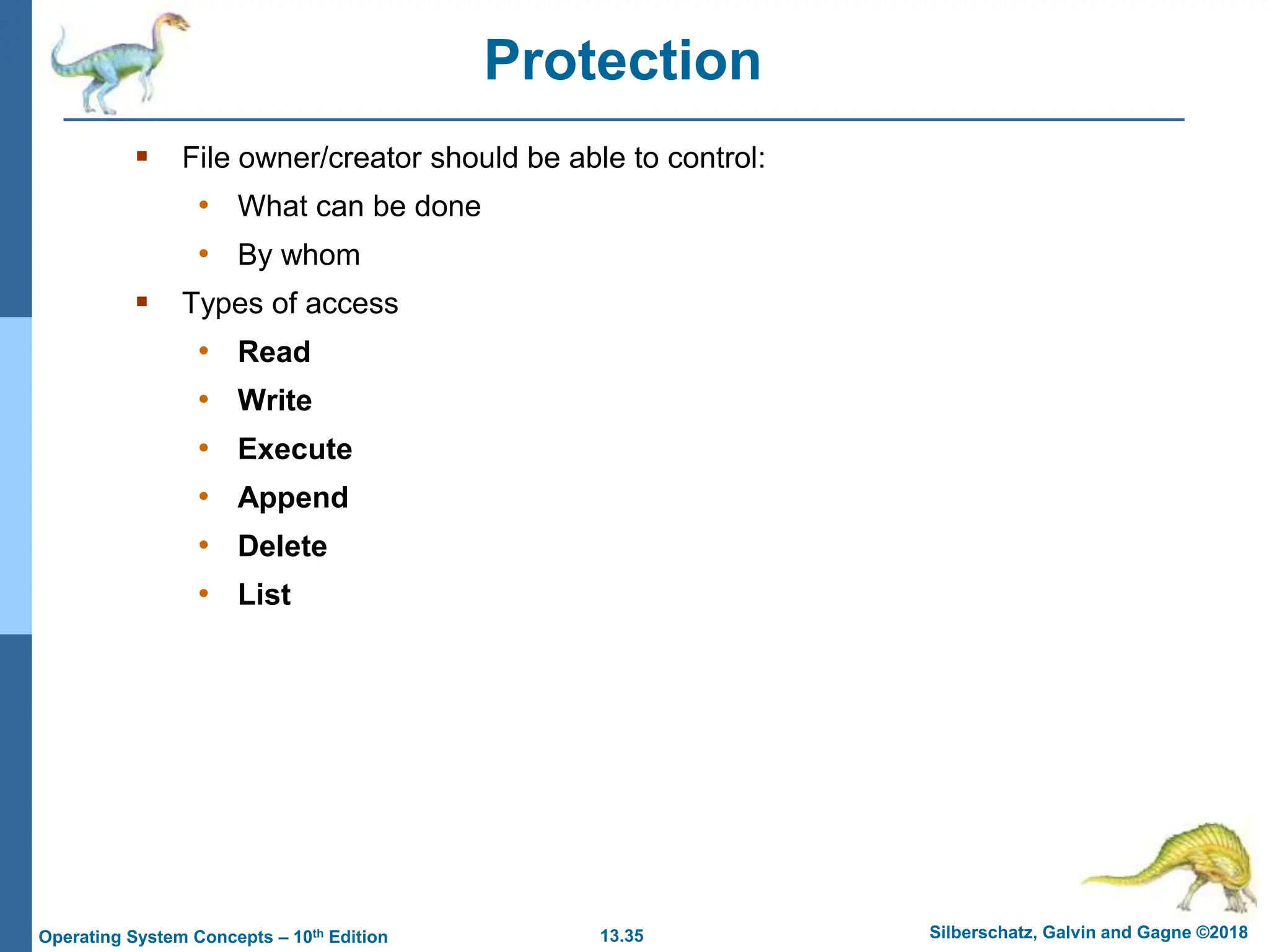 13.35 Silberschatz, Galvin and Gagne ©2018
Operating System Concepts – 10th Edition
Protection
 File owner/creator should be able to control:
• What can be done
• By whom
 Types of access
• Read
• Write
• Execute
• Append
• Delete
• List
 
