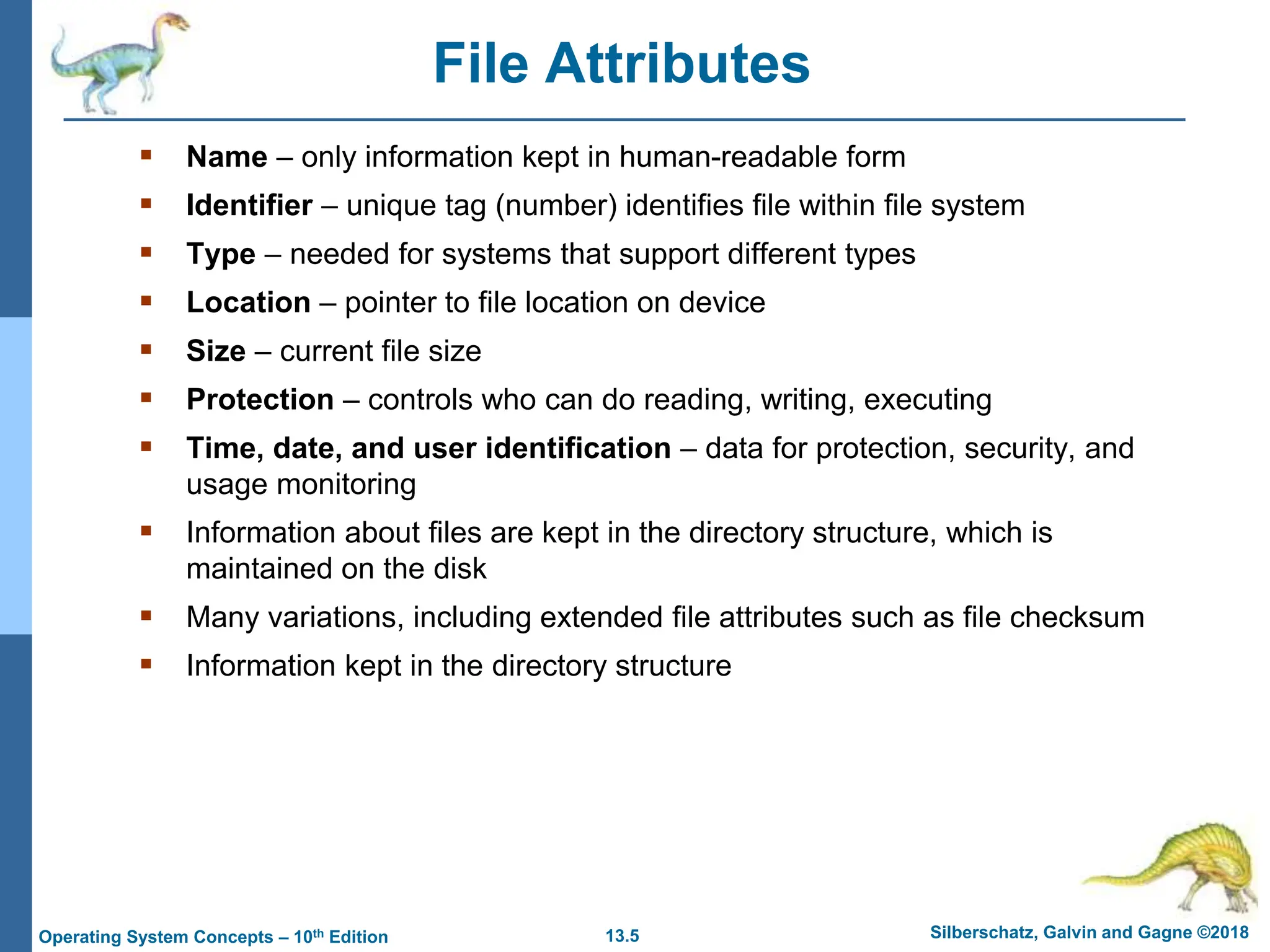 13.5 Silberschatz, Galvin and Gagne ©2018
Operating System Concepts – 10th Edition
File Attributes
 Name – only information kept in human-readable form
 Identifier – unique tag (number) identifies file within file system
 Type – needed for systems that support different types
 Location – pointer to file location on device
 Size – current file size
 Protection – controls who can do reading, writing, executing
 Time, date, and user identification – data for protection, security, and
usage monitoring
 Information about files are kept in the directory structure, which is
maintained on the disk
 Many variations, including extended file attributes such as file checksum
 Information kept in the directory structure
 